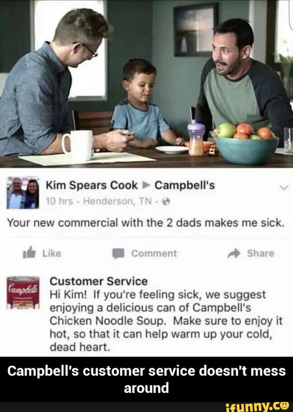 M Kim Spears Cook > Campbell's
Your new commercial with the 2 dads makes me sick,
Customer Service
Hi Kim! If you're feeling sick, we suggest
enjoying a delicious can of Campbell‘s
Chicken Noodle Soup, Make sure to enjoy it
hm, so that it can help warm up your cold,
dead heart,
Campbell's customer service doesn't mess
around - Campbell's customer service doesn't mess around