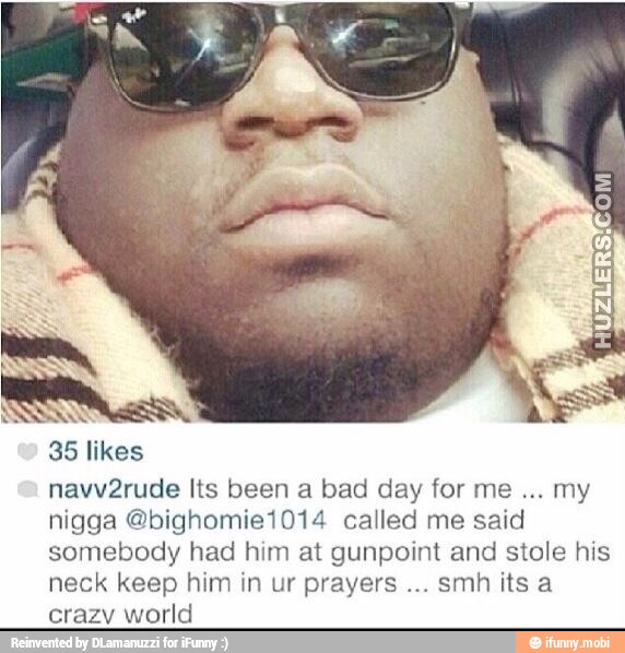 35 likes
navv2rude Its been a bad day for me
my
nigga @bighomie1014 called me said
somebody had him at gunpoint and stole his
neck keep him in ur prayers
smh its a
crazy world