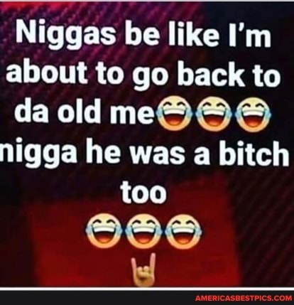 Niggas be like I'm about to go back to da old me@@@ nigga he was a bitch too