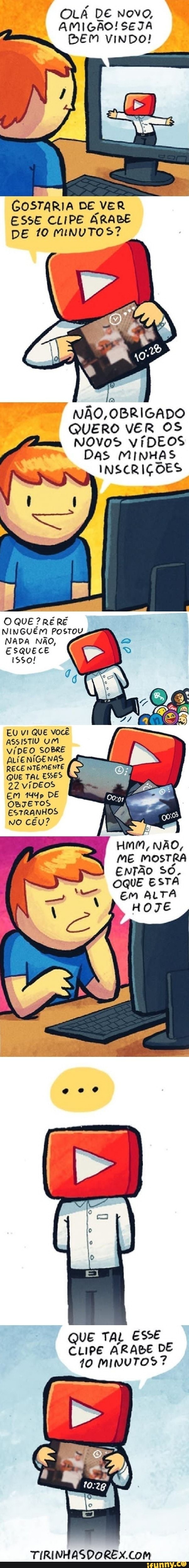 OLÁ DE Novo,
AMIGÃO! SEJA
BEM VINDO!
GOSTARIA DE VER ESSE CLIPE ÁRABE DE 10 MINUTOS?
NÃO, OBRIGADO QUERO VER OS Novos víDEOS
DAS MINHAS INSCRIÇÕES
O QUE ?RÉRE
NADA NÃO,
ESQUECE ISSo!
EU vI QUE você
ASSISTIV UM VÍDEO SOBRE ALIENÍGENAS RECE NTEMENTE QUE TAL ESSES
22 víDEOS EM 144p DE OBJETOS ESTRANHOS NO CÉU?
Hmm, NÃO,
ME MOSTRA ENTÃO SÓ.
OQUE ESTA Em ALTA HOJE
QUE TAL ESSE CLIPE ARABE DE
10 MINUTOS?
TIRINHASDORES