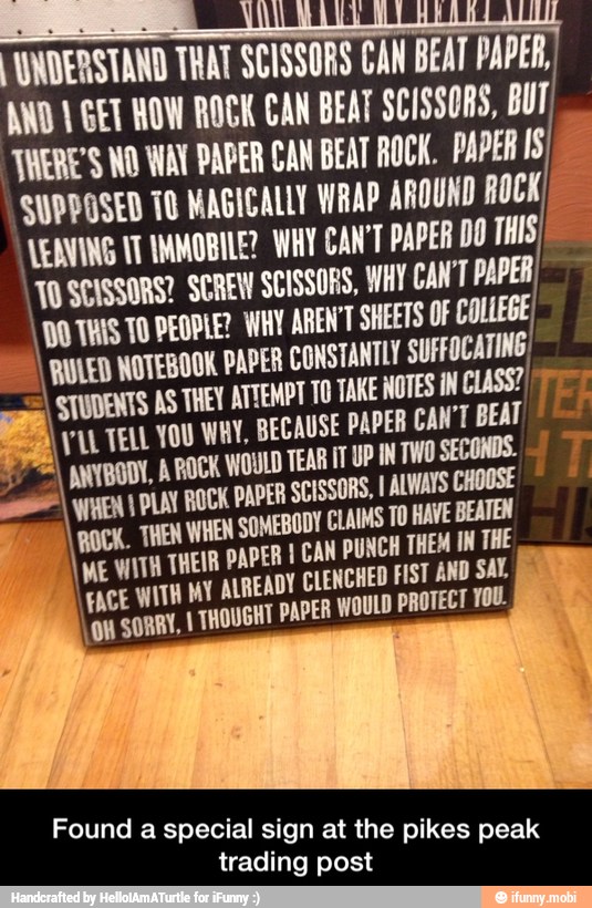 I WNDERSTAND THAT SCISSORS CAN BEAT PAPER,
AWD 1 GET HOW ROCK CAN BEAT SCISSORS, BUT
TWERE'S WO WA PAPER CAN BEAT ROCK. PAPER IS
SUPPOSED TO MAGICALLY WRAP AROUND ROCK) LEANING UT IMMOBILE? WAY CAN PAPER DO THIS
'WO SCISSORS? SCREW SCISSORS, WAY CAN'T PAPER)
100 THIS TO DEOPLE? WAY AREN'T SHEETS OF COLLEGE
I NOTEBOOK PAPER CONSTANTLY SUFFOCATING)
AS THEY ATTEMPT TO TAKE NOTES IN CLASS?) =
YUL TELL YOU WHY, BECAUSE PAPER CAN'T BEAT hat a
177 ANIBODL, A BOCK WOULD TEAR IT UP IN TWO SECONDS.
soot) yy Y PLAN ROCK PAPER SCISSORS, I ALWAYS
DY CLAIMS TO HAVE BEATEN
IME VITA THEIR PI CAN PUNCH THEM IN THE
I
FACE WITH MY AUREADY CLENCHED FIST AND SAL
on SORRY, I THOUGHT PAPER WOULD PROTECT YOU.
Found a special sign at the pikes peak
trading post - Found a special sign at the pikes peak trading post