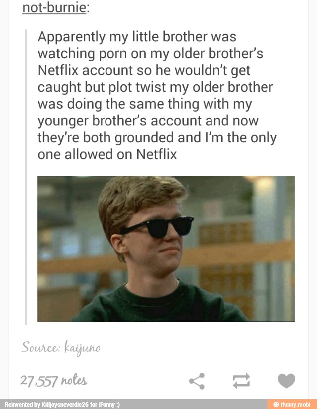 not-burnie:
Apparently my little brother was
watching porn on my older brother's
Netflix account so he wouldn't get
caught but plot twist my older brother
was doing the same thing with my
younger brother's account and now
they're both grounded and I'm the only
one allowed on Netflix