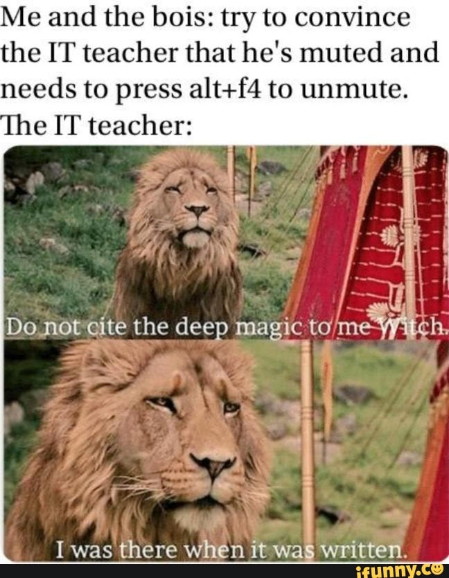 e and the bois: try to convince
the IT teacher that he's muted and
needs to press alt+f4 to unmute.
I was there
when
1twas written.