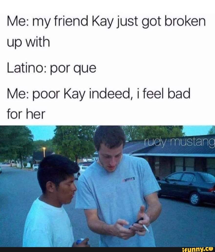 me-my-friend-kay-just-got-broken-up-with-latino-por-que-me-poor-kay