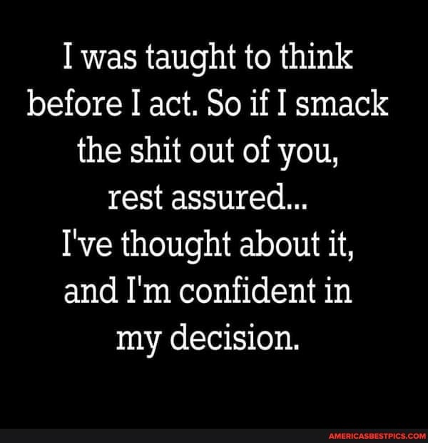 I was taught to think before I act. So if smack the shit out of you, rest assured...
I've thought about it, and I'm confident in my decision.