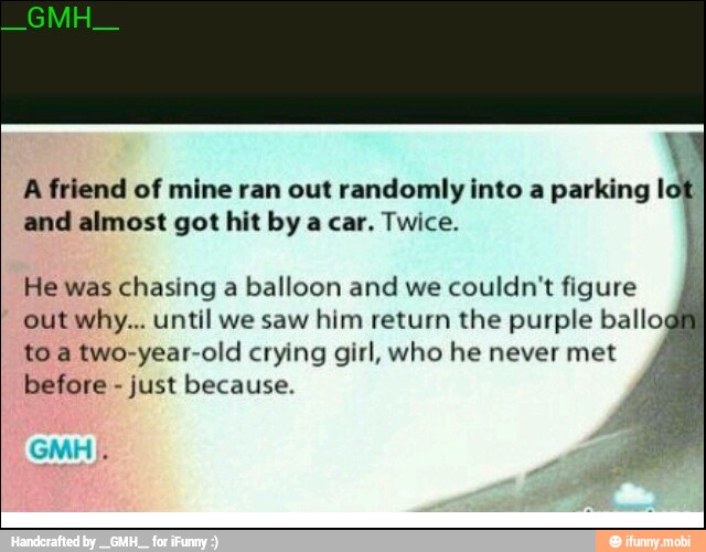 A friend of mine ran out randomly into a parking I
and almost got hit by a car. Twice.
He was chasing a balloon and we
couldn't figure
out why... until we saw him return the purple ballo
to a two-year-old crying girl, who he never met
before
just because.