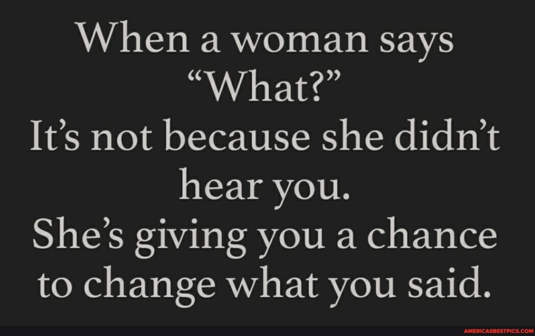 When a woman says
"What?"
It's not because she didn't hear you.
She's giving you a chance to change what you said.