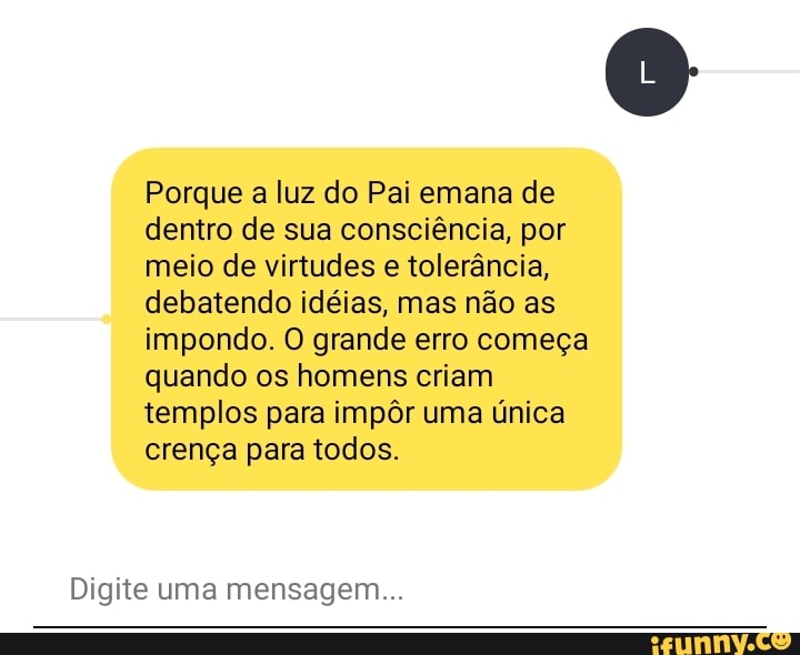 Porque a luz do Pai emana de dentro de sua consciência, por meio de virtudes e tolerância, debatendo idéias, mas não as impondo. O grande erro começa quando os homens criam templos para impôr uma única crença para todos.
Digite uma mensagem