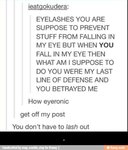 ieatgokudera:
EYELASHES YOU ARE
SUPPOSE TO PREVENT
STUFF FROM FALLING IN
MY EYE BUT WHEN YOU
FALL IN MY EYE THEN
WHAT AM I SUPPOSE TO
DO YOU WERE MY LAST
LINE OF DEFENSE AND
YOU BETRAYED ME
How eyeronic
get off my post
You don't have to /ash out - .