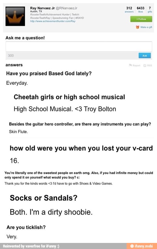 I Ray Narvaez Jr GfNarvao
Ask me a question!
Have you praised Based God lately?
Everyday.
Cheetah girls or high school musical
High School Musical. <3 Troy Bolton
Besides the guitar hero controller, are there any instruments you can play?
Skin Flute.
how old were you when you lost your v-card
'You're literally one of the sweetest people on earth omg. Also, if you had infinite money but could
only spend it on
yourself what would you buy? e:
'Thank you forthe kinds words <3 Fd have to go with Shoes Video Games.
Socks or Sandals?
Both. I'm a dirty shoobie.
Are you ticklish?
Very.