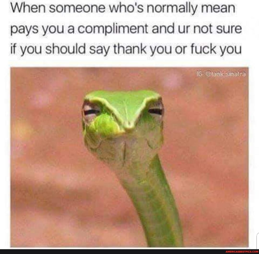 When someone who's normally mean pays you a compliment and ur not sure if you should say thank you or fuck you