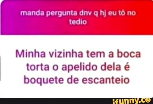 manda pergunta div q hj eu tô no tedio
torta o apelido dela é
Minha vizinha tem a boca boquete de escanteio