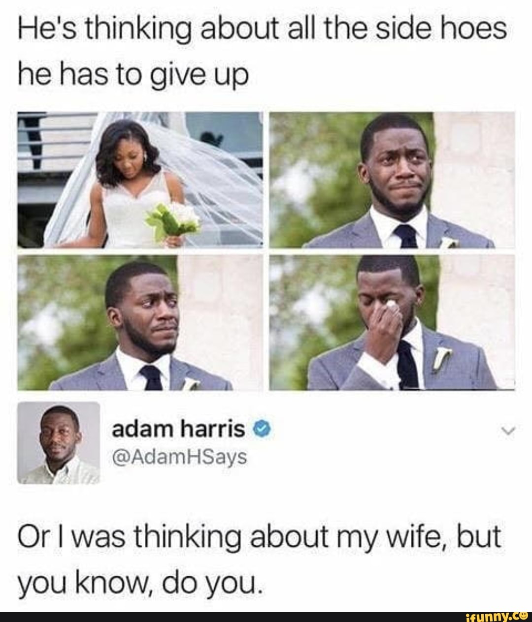 He's thinking about all the side hoes he has to give up
aclam harris
Or I was thinking about my wife, but you know, do you.