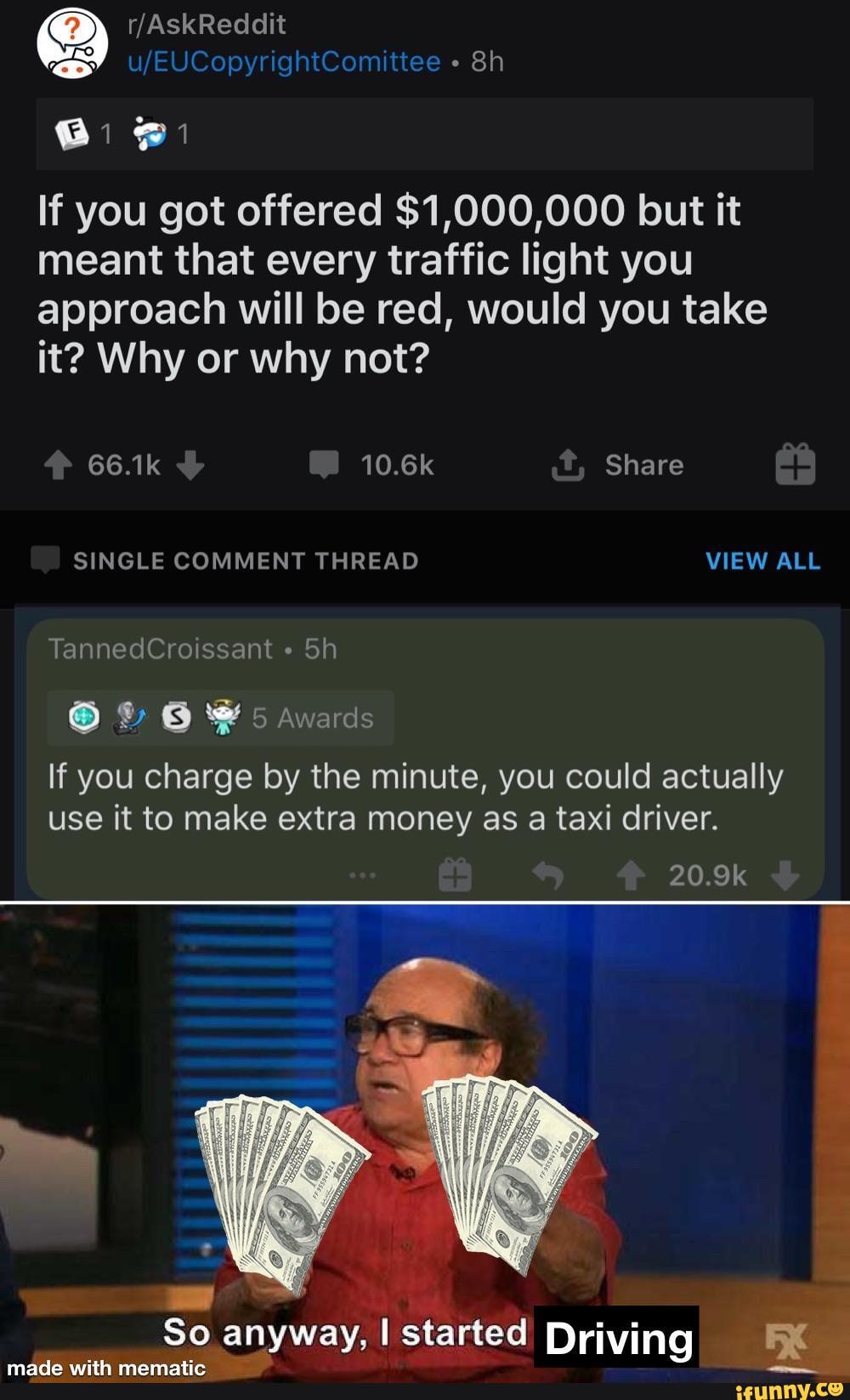 If you got offered $1,000,000 but it meant that every traffic light you
approach will be red, would you take it? Why or why not?
66.1k 10.6k Share
SINGLE COMMENT THREAD VIEW ALL
TannedCroissant
& 5 Awards
If you charge by the minute, you could actually use it to make extra money as a taxi driver.
So anyway, I started Driving