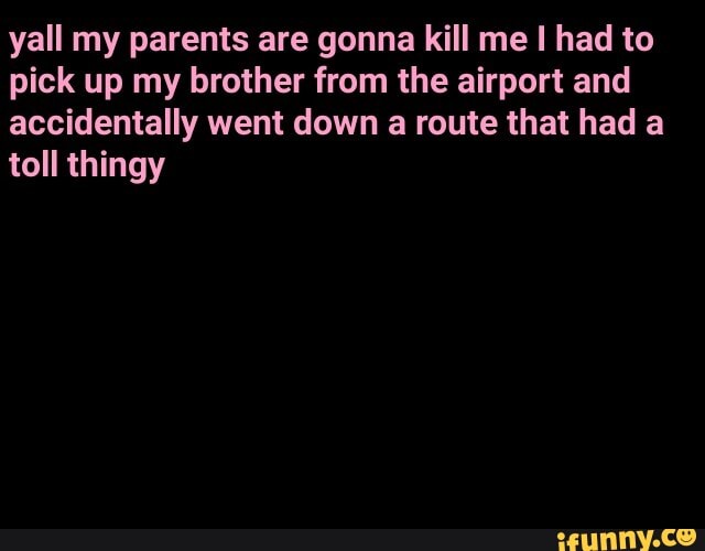 yall my parents are gonna kill me I had to pick up my brother from the airport and accidentally went down a route that had a toll thingy