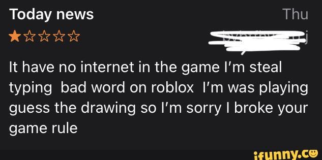 Today news Thu It have no internet in the game I'm steal typing bad word on roblox I'm was playing guess drawing so I'm sorry I broke your game rule - )