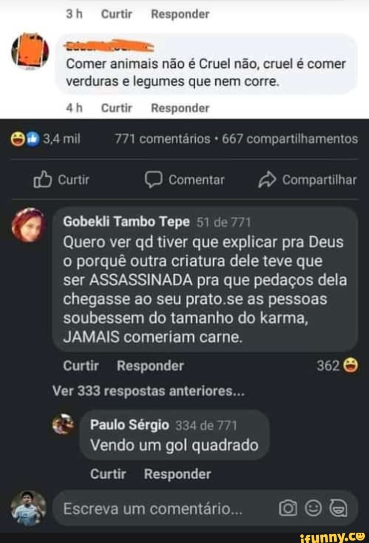 Curtir Responder
Comer animais não é Cruel não, cruel é comer verduras e legumes que nem corre
Curtir Responder
mil 171 comentários 667 compartilhamentos
[É) Curtir comentar Compartilhar
Gobekli Tambo Tepe 51 e 771
Quero ver qd tiver que explicar pra Deus o porquê outra criatura dele teve que ser ASSASSINADA pra que pedaços dela chegasse ao seu prato se as pessoas soubessem do tamanho do karma,
JAMAIS comeriam carne.
Curtir Responder 362
Ver 333 respostas anteriores...
Paulo Sérgio de
Vendo um gol quadrado
Curtir Responder
Escreva um comentário
