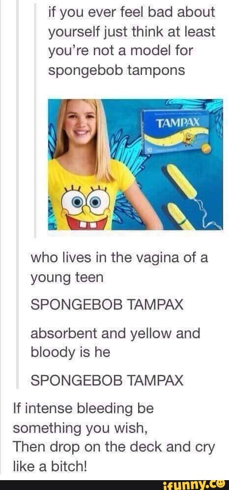 if you ever feel bad about
yourself just think at least
you’re not a mode! for
spongebob tampons
who lives in the vagina of a
young teen
SPONGEBOB TAMPAX
absorbent and yellow and
bloody is he
SPONGEBOB TAMPAX
If intense bleeding be
something you wish,
Then drop on the deck and cry