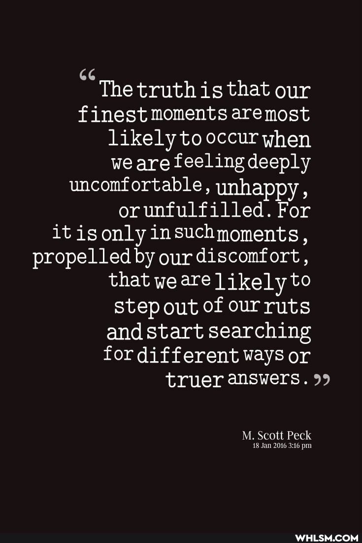 The truth is that our
finest moments are most
likely to occur when
we are feeling deeply
uncomfortable, ynhai
or unfulfilled. For
it isonly insuchmoments,
propelled by our discomfort,
that we are likely to
step out of our ruts
and start searching
for different ways or truer answers. 99
M. Scott Peck
18 Jan 2016 pm