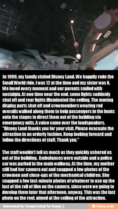 In 1999, my family visited Disney Land. We happily rode the
Small World ride. Iwas 12 e time and my sister was 6.
We loved every moment ur parents smiled with
nostalgia. At one time near the end, some lights suddenly
'shut off and rear lights illuminated the ceiling. The moving
display parts shut off and crewmembers wearing red
overalls walked along them to help passengers in the boats
onto the stages to direct them out of the fi
'emergency exits. A voice came over the loudspeakers.
"Disney Land thanks you for your visit. Please evacuate the
attraction in an orderly fashion. Keep looking forward and
follow the directions of staff. Thank you."
The staff wouldn't tell us much as they quickly ushered us
out of the building. Ambulances were outside and a police
Carwas parked in the main walkway. At the time, my mother
Still had her camera out and snapped a few photos of the
crewmen and close-ups of the mechanical children. She
'snapped a few last-minute photos of whatever to use up the
last of the roll of film on the camera, since were we going to
develop them later that afternoon, anyway. This was the last
photo on the reel, aimed at the ceiling of the attraction.