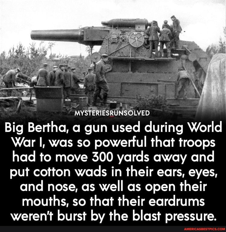 MYSTERIESRUNSOLVED
Big Bertha, a gun used during World
War I, was so powerful that troops had to move 300 yards away and put cotton wads in their ears, eyes, and nose, as well as open their mouths, so that their eardrums weren't burst by the blast pressure.
