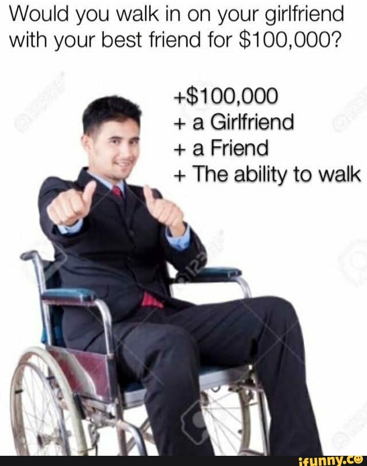 Would you walk in on your girlfriend with your best friend for $100,000?
+$100,000
+ a Girlfriend
+ a Friend
+ The ability to walk