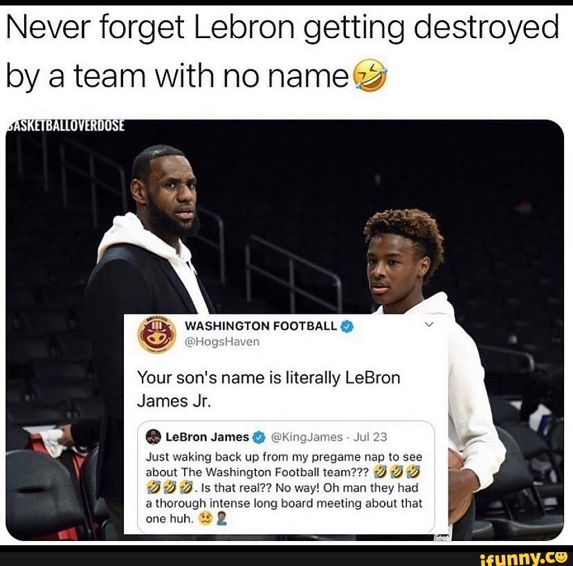 Never forget Lebron getting destroyed by a team with no name
WASHINGTON FOOTBALL
Javer
Your son's name is literally LeBron
James Jr.
@ LeBron James @ @kKingJames - Jul 23
Just waking back up from my pregame nap to see about The Washington Football team??? JDD
@.\s that real?? No way! Oh man they had a thorough intense long board meeting about that one huh.