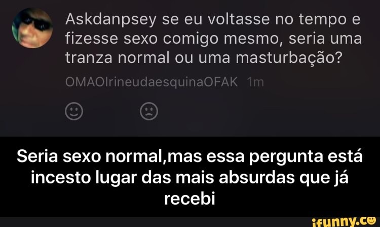 A
Askdanpsey se eu voltasse no tempo e
Ne fizesse sexo comigo mesmo, seria uma
tranza normal ou uma masturbação?
Seria sexo normal,mas essa pergunta está
incesto lugar das mais absurdas que já
recebi - Seria sexo normal,mas essa pergunta está incesto lugar das mais absurdas que já recebi