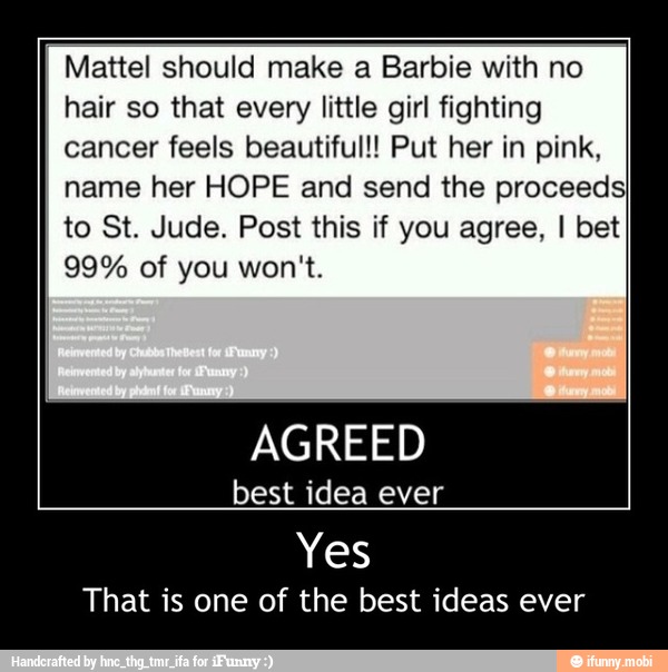 Mattel should make a Barbie with no
hair so that every little girl fighting
cancer feels beautiful!! Put her in pink,
name her HOPE and send the proceeds}
to St. Jude. Post this if you agree, I bet
AGREED
best idea ever
Yes
That is one of the best ideas ever - Yes
That is one of the best ideas ever