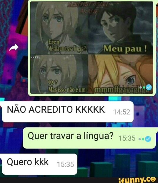 Eren
Meu pau !
um
NÃO ACREDITO KKKKK
Quer travar a língua?
Quero kkk