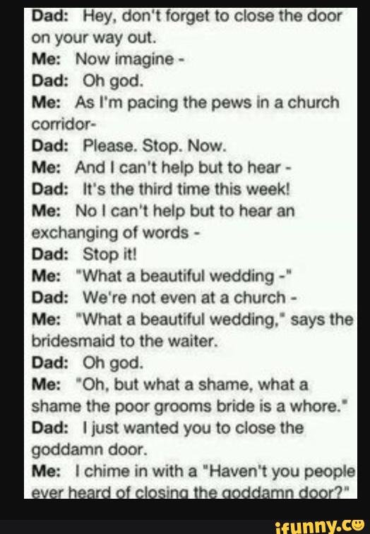 Dad: Hey. don‘t forget to close the door
on your way out.
Me: Now imagine -
Dad: Oh god.
Me: As I‘m pacmg the pews m a church
corridor-
Dad: Please. Stop, Now.
Me: And I can't help but to hear
»
Dad: It's the tmrd time thus week!
Me: No I can‘t help but to hear an
exchanging of words -
Dad: Stop It!
Me: ‘What a beautiful wedding -‘
Dad: We're not even at a church
-
Me: ‘What a beautvtul wedding.‘ says the
bridesmaid to the waiter.
Dad: Oh god.
Me: ‘Oh. but what a shame. what a
shame the poor grooms bride IS a Whore."
Dad: I just wanted you to close the
goddamn door.
Me: I chime in with a “Haven't you people