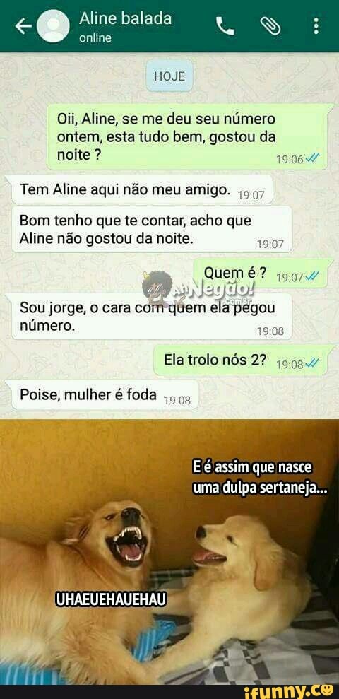 online
Oii, Aline, se me deu seu número
ontem, esta tudo bem, gostou da
noite Tem Aline aqui não meu amigo.
5.07
Bom tenho que te contar, acho que
Aline não gostou da noite.
19:07
Sou jorge, o cara
comquem ela pegou
numero.
49:08
Ela trolo nós 2? jos.
Eé assim que nasce
uma dulpa sertaneja...