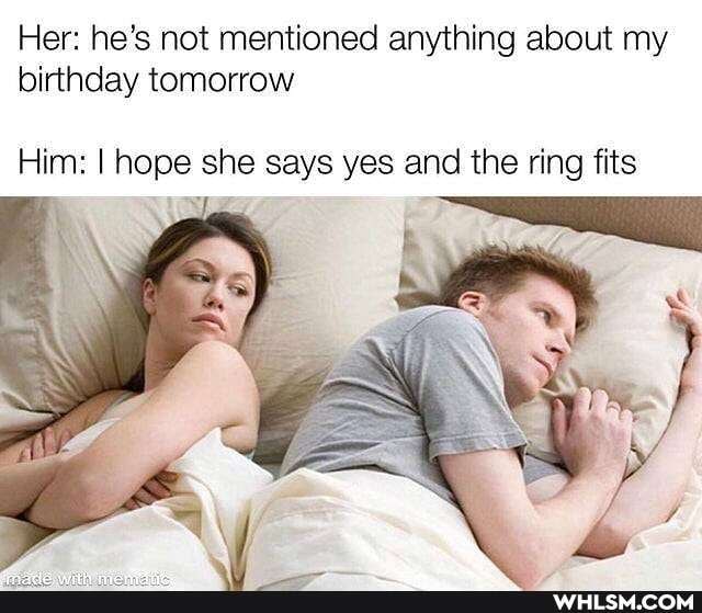 Her: he's not mentioned anything about my birthday tomorrow
Him: I hope she says yes and the ring fits