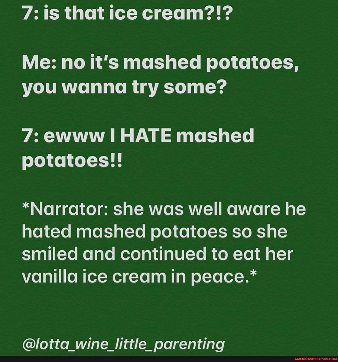7: is that ice cream?!?
Me: no it's mashed potatoes, you wanna try some?
7: ewww HATE mashed potatoes!!
*Narrator: she was well aware he hated mashed potatoes so she smiled and continued to eat her vanilla ice cream in peace.*
@lotta wine little parenting