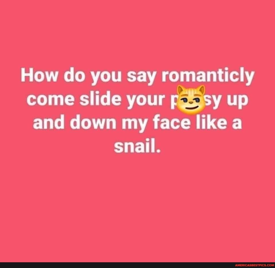 How do you say romanticly come slide your pas sy up and down my face like a snail.