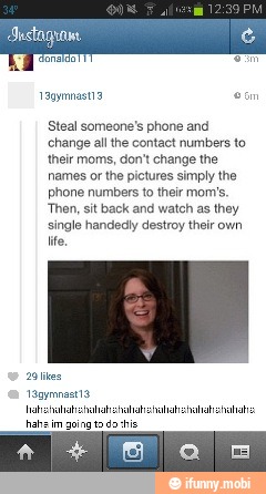 Steal someone's phone and
change all the contact numbers to
their moms, don't change the
names or the pictures simply the
phone numbers to their mom's
Then, sit back and watch as they
single handedly destroy their own