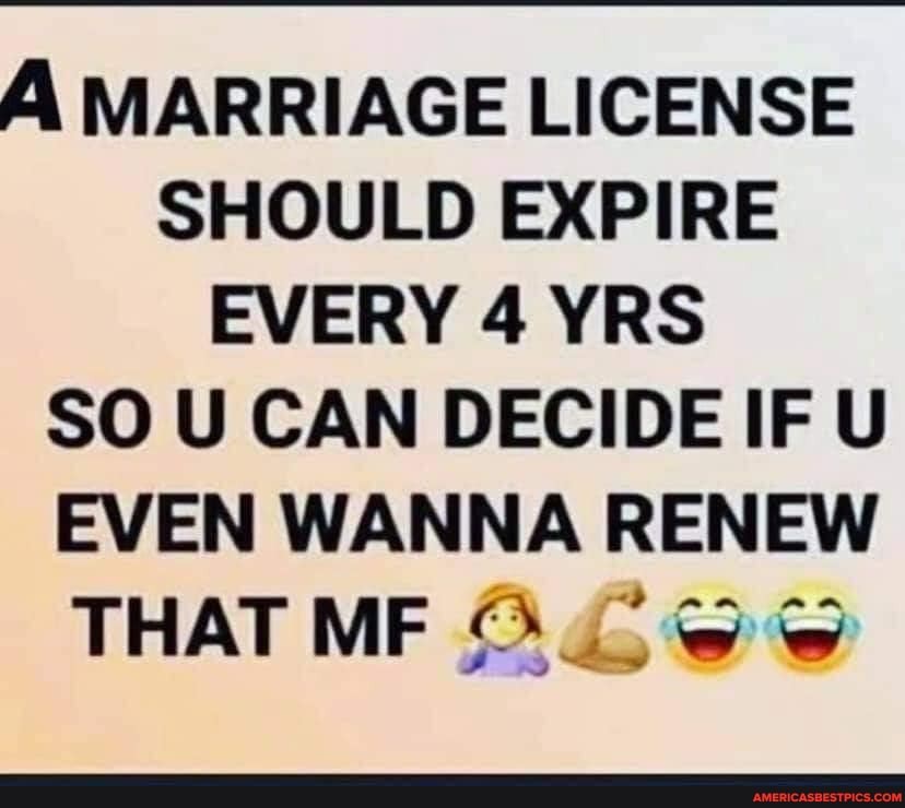 MARRIAGE LICENSE SHOULD EXPIRE EVERY 4 YRS SO U CAN DECIDE IF U EVEN WANNA RENEW THAT ME