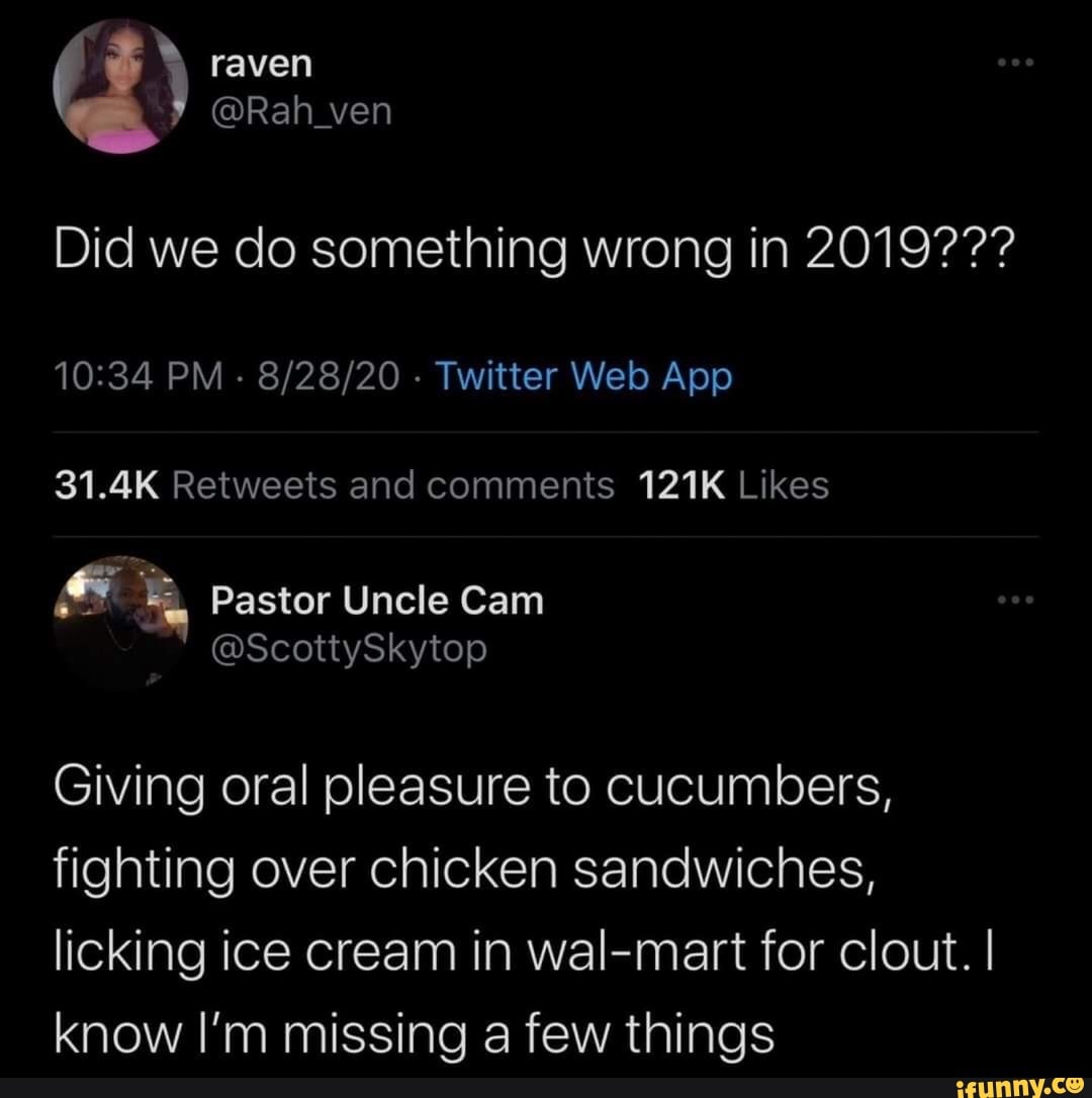 raven
@Rah_ven
Did we do something wrong in 2019???
Pastor Uncle Cam
Giving oral pleasure to cucumbers, fighting over chicken sandwiches, licking ice cream in wal-mart for clout. I know I'm missing a few things