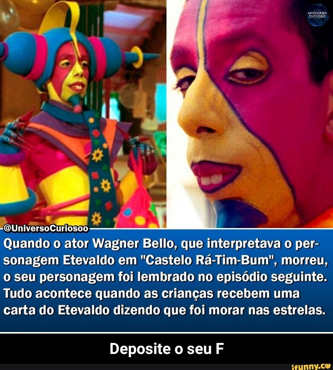 uNIvERSO
"QUniversoCuriosoo
Quando o ator Wagner Bello, que interpretava o per- sonagem Etevaldo em "Castelo Rá-Tim-Bum", morreu, o seu personagem foi lembrado no episódio seguinte.
Tudo acontece quando as crianças recebem uma carta do Etevaldo dizendo que foi morar nas estrelas.
Deposite o seu F - Deposite o seu F