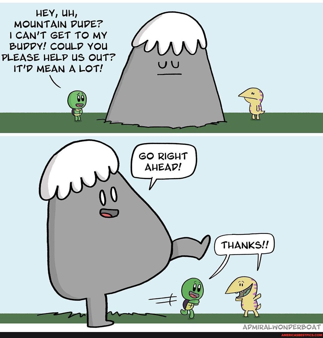 HEY, UH,
MOUNTAIN DUDE?
CAN'T GET TO MY Bupvy! COULP You
PLEASE HELP US OUT?
IT'D MEAN A LOT!
GO RIGHT AHEAD!