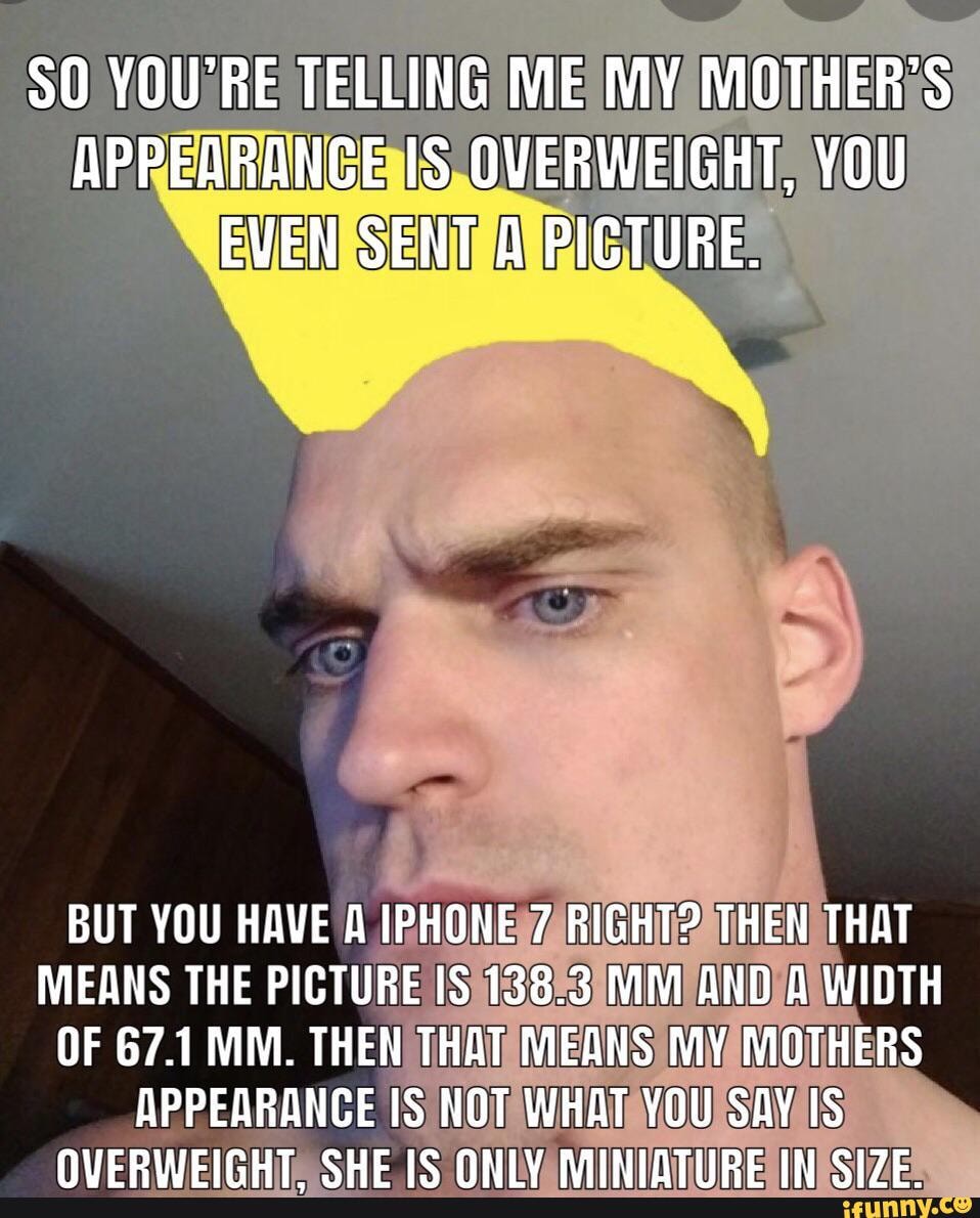 SO YOU'RE TELLING ME MY MOTHER'S APPEARANCE IS OVERWEIGHT, YOU EVEN