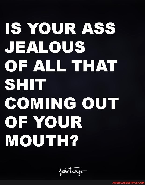 IS YOUR ASS JEALOUS
OF ALL THAT SHIT COMING OUT OF YOUR MOUTH?