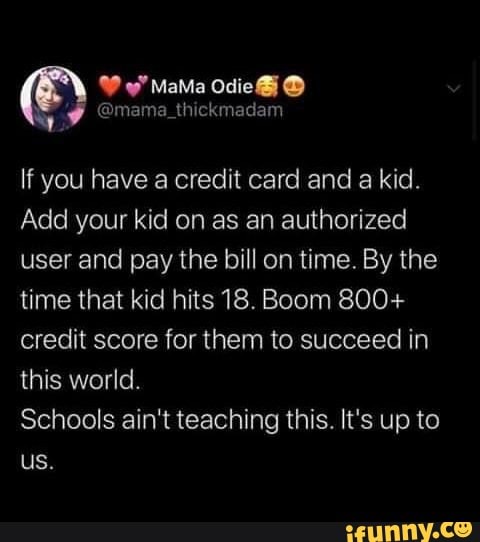 If you have a credit card and a kid.
Add your kid on as an authorized
user and pay the bill on time. By the
time that kid hits 18. Boom 800+
credit score for them to succeed in
this world.
Schools ain't teaching this. It's up to