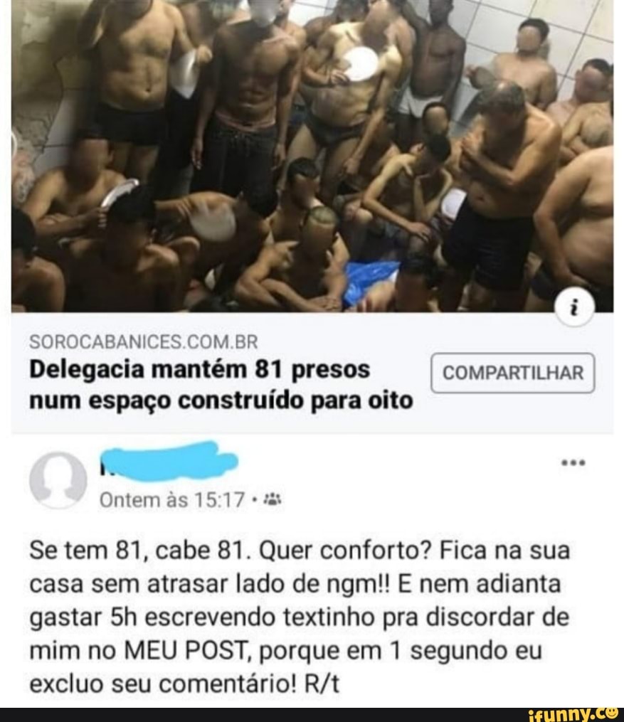 SOROCABANICES.COM.BR
Delegacia mantém 81 presos
I
COMPARTILHAR
num espaço construído para oito
Se tem 81, cabe 81. Quer conforto? Fica na sua
casa sem atrasar lado de ngm!! E nem adianta
gastar 5h escrevendo textinho pra discordar de
mim no MEU POST, porque em 1 segundo eu
excluo seu comentário! R/t
