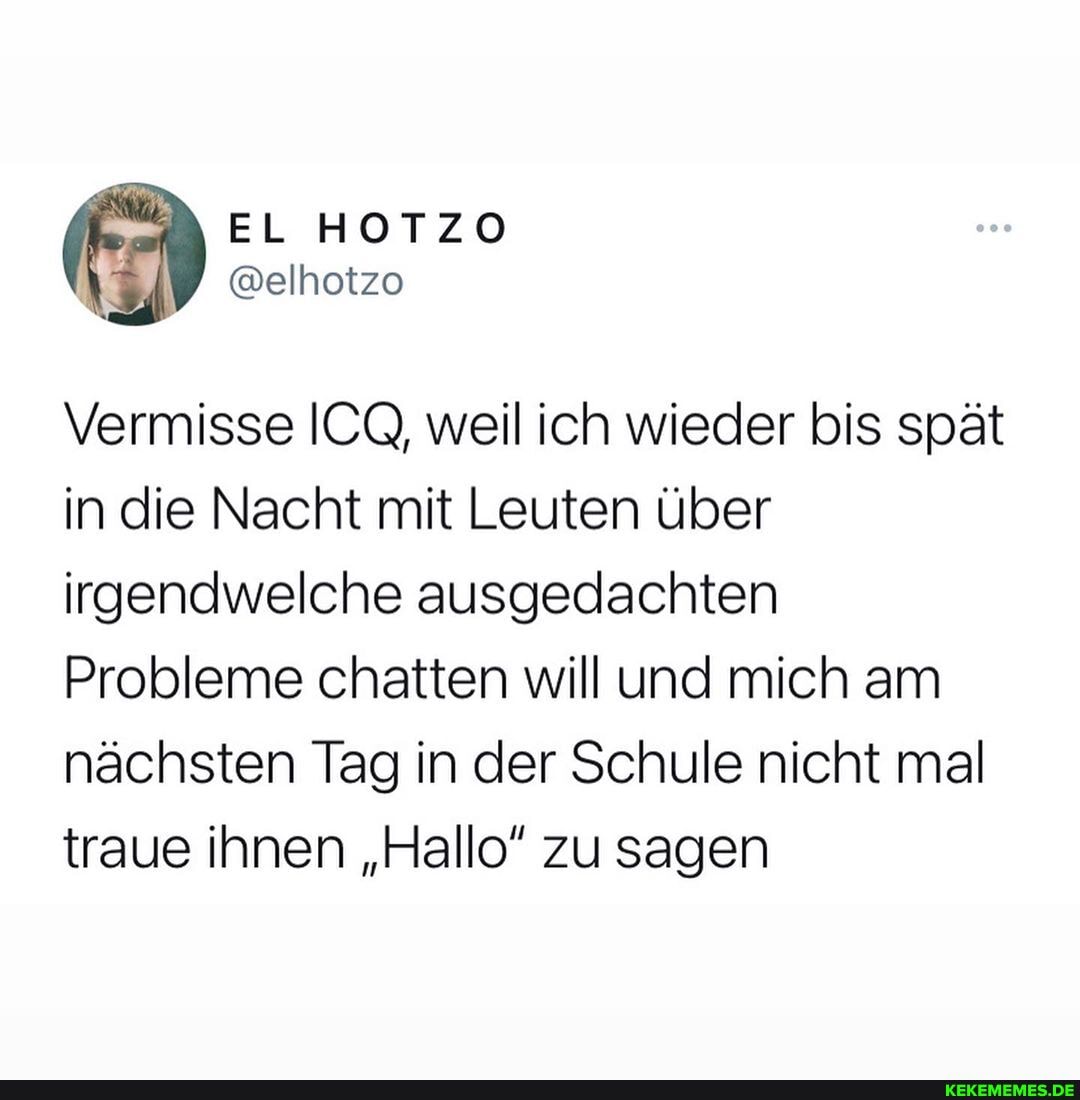 EL HOTZO
Vermisse ICQ, weil ich wieder bis spät in die Nacht mit Leuten über irgendwelche ausgedachten
Probleme chatten will und mich am nächsten Tag in der Schule nicht mal traue ihnen "Hallo" zu sagen