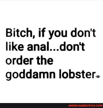 Bitch, if you don't like anal...don't order the goddamn lobster.