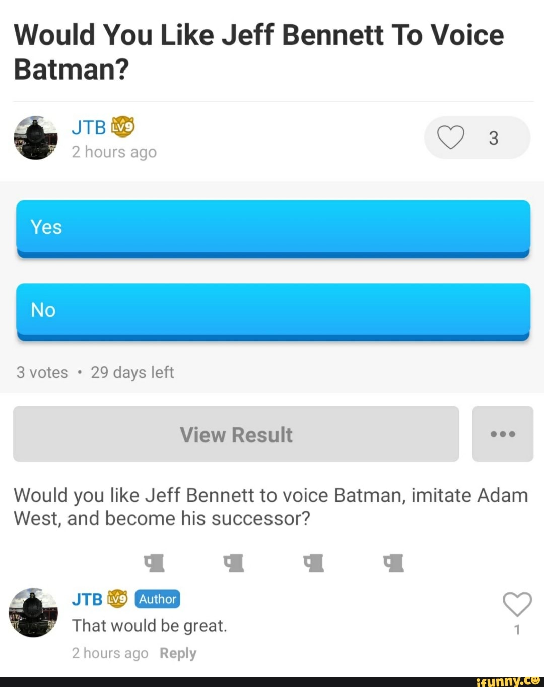 Would You Like Jeff Bennett To Voice
Batman?
29 days left
Would you like Jeff Bennett to voice Batman, imitate Adam
West, and become his successor?
That would be great.
2hours ago Reply
