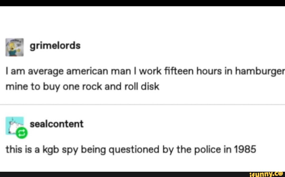 l am average american man I work fifteen hours in hamburger
mine to buy one rock and roll disk
this is a kgb spy being questioned by the police in 1985