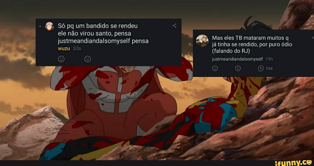 . Só pq um bandido se rendeu ele não virou santo, pensa
justmeandiandalsomyself pensa já as eles linha TB mataram candido, muitos por puro q ódio
játinha se rendido, por puro ódio
(falando do RJ)
(8) justmeandiandalsomyself
O 104