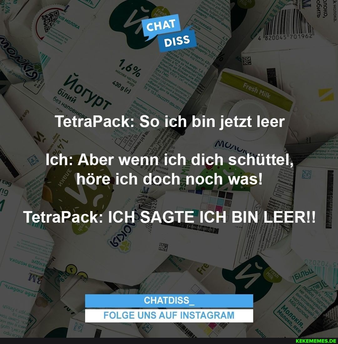cHAT
TetraPack: So ich bin jetzt leer
Ich: Aber wenn ich dich schüttel, höre ich doch noch was!
TetraPack: ICH SAGTE ICH BIN LEER!!
CHATDISS
FOLGE UNS AUF INSTAGRAM